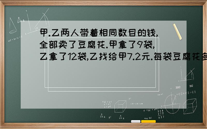 甲.乙两人带着相同数目的钱,全部卖了豆腐花.甲拿了9袋,乙拿了12袋,乙找给甲7.2元.每袋豆腐花多少钱?