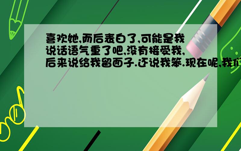 喜欢她,而后表白了,可能是我说话语气重了吧,没有接受我,后来说给我留面子.还说我笨.现在呢,我们根本不说话了,放下她好难