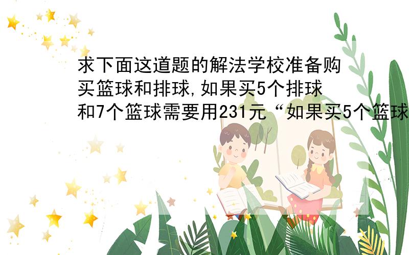 求下面这道题的解法学校准备购买篮球和排球,如果买5个排球和7个篮球需要用231元“如果买5个篮球和7个排球则少用18元.