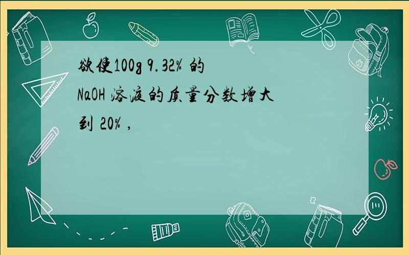 欲使100g 9.32% 的NaOH 溶液的质量分数增大到 20% ,