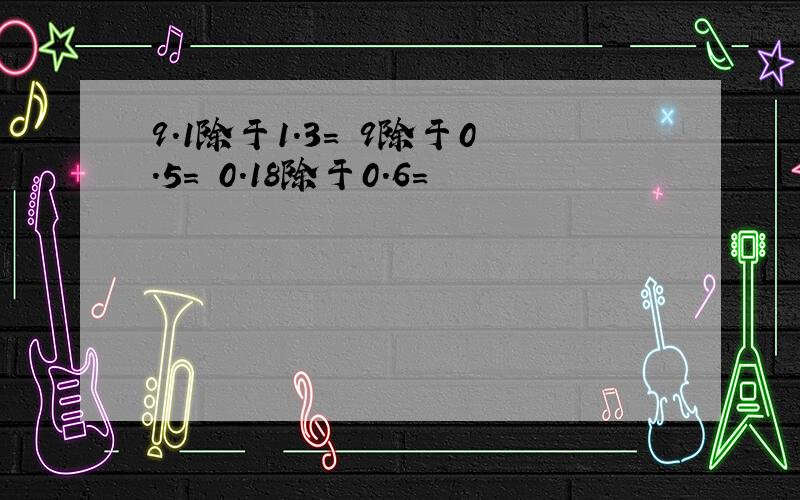 9.1除于1.3= 9除于0.5= 0.18除于0.6=