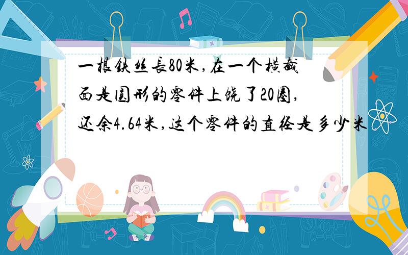 一根铁丝长80米,在一个横截面是圆形的零件上饶了20圈,还余4.64米,这个零件的直径是多少米