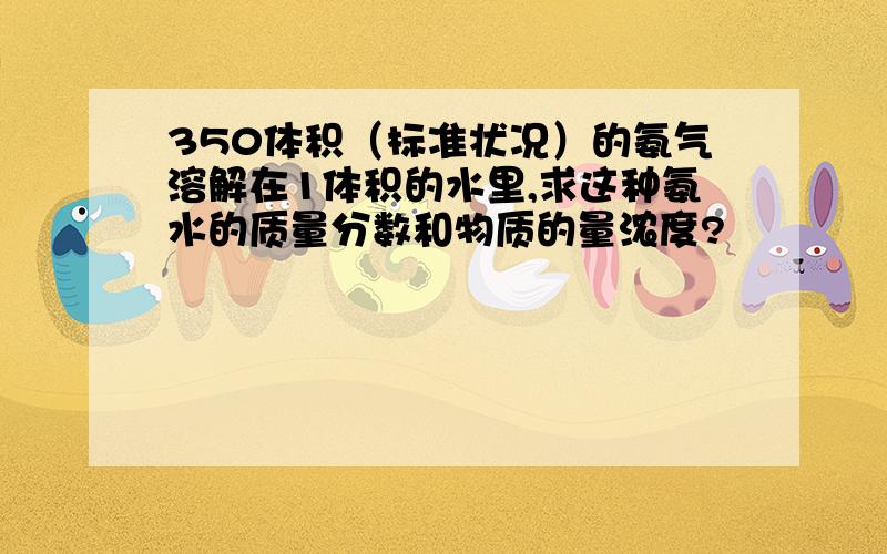 350体积（标准状况）的氨气溶解在1体积的水里,求这种氨水的质量分数和物质的量浓度?