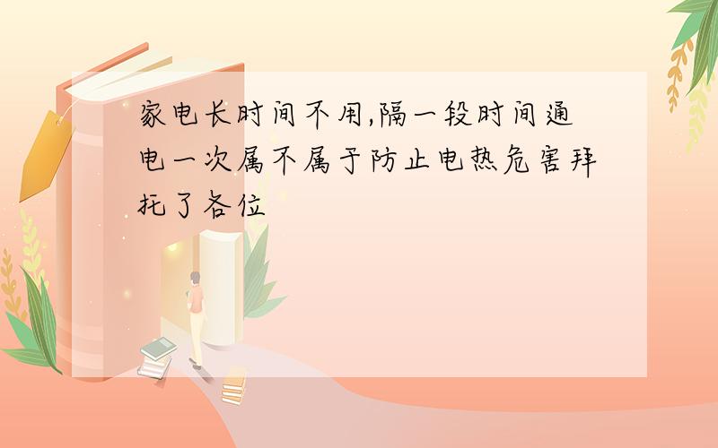 家电长时间不用,隔一段时间通电一次属不属于防止电热危害拜托了各位