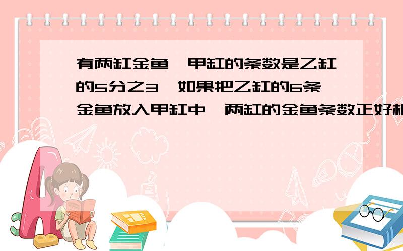 有两缸金鱼,甲缸的条数是乙缸的5分之3,如果把乙缸的6条金鱼放入甲缸中,两缸的金鱼条数正好相等.甲,乙两缸原来各有多少条