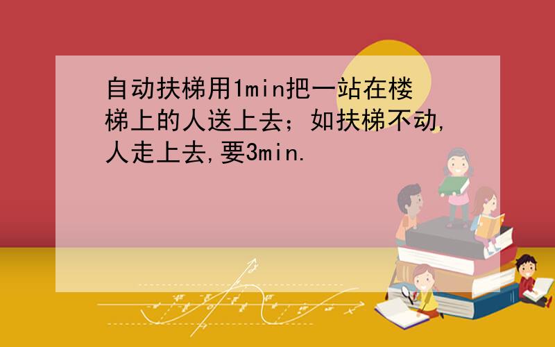 自动扶梯用1min把一站在楼梯上的人送上去；如扶梯不动,人走上去,要3min.