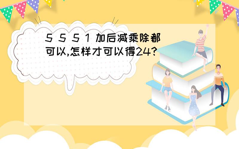 5 5 5 1 加后减乘除都可以,怎样才可以得24?