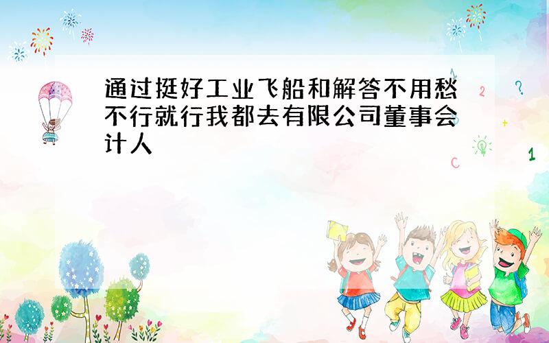 通过挺好工业飞船和解答不用愁不行就行我都去有限公司董事会计人