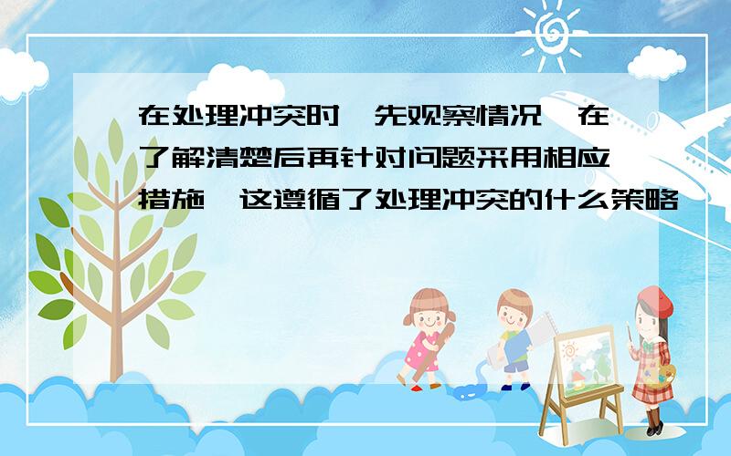 在处理冲突时,先观察情况,在了解清楚后再针对问题采用相应措施,这遵循了处理冲突的什么策略