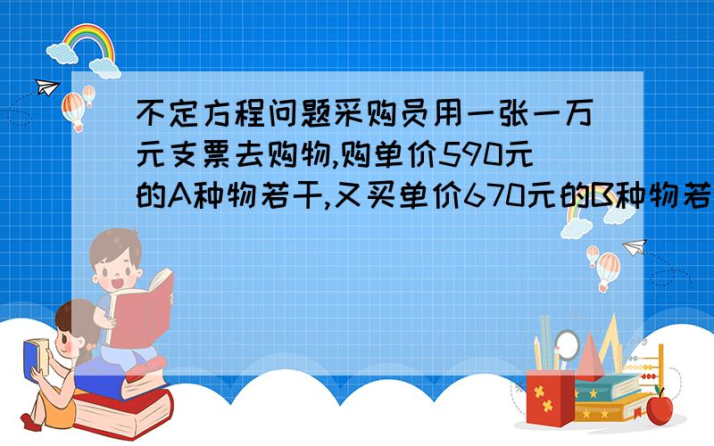 不定方程问题采购员用一张一万元支票去购物,购单价590元的A种物若干,又买单价670元的B种物若干,其中B种个数多于A种