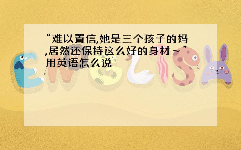 “难以置信,她是三个孩子的妈,居然还保持这么好的身材～”用英语怎么说