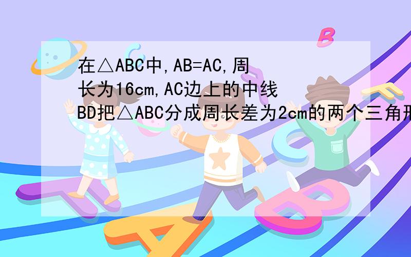 在△ABC中,AB=AC,周长为16cm,AC边上的中线BD把△ABC分成周长差为2cm的两个三角形,求△ABC各边长