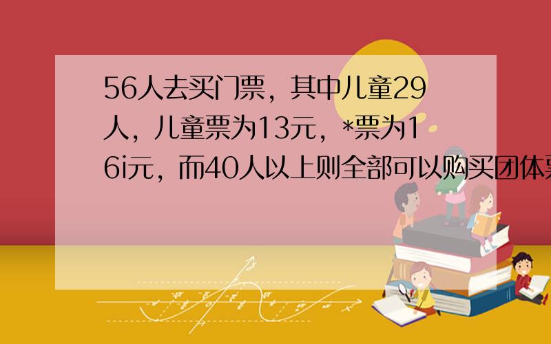 56人去买门票，其中儿童29人，儿童票为13元，*票为16i元，而40人以上则全部可以购买团体票，每张票价为14元，请问