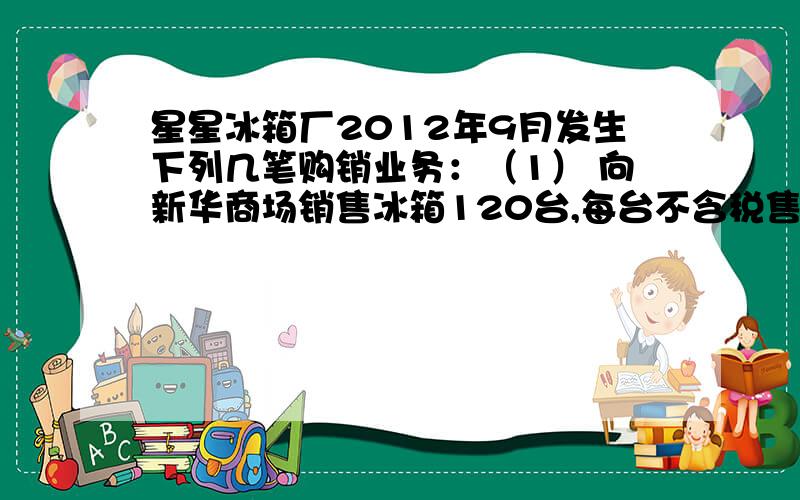 星星冰箱厂2012年9月发生下列几笔购销业务：（1） 向新华商场销售冰箱120台,每台不含税售价2850元,销货款已收到