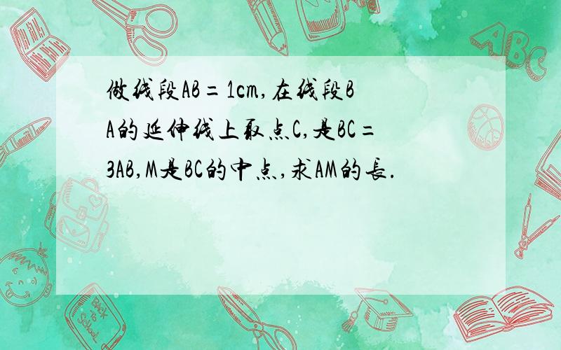 做线段AB=1cm,在线段BA的延伸线上取点C,是BC=3AB,M是BC的中点,求AM的长.