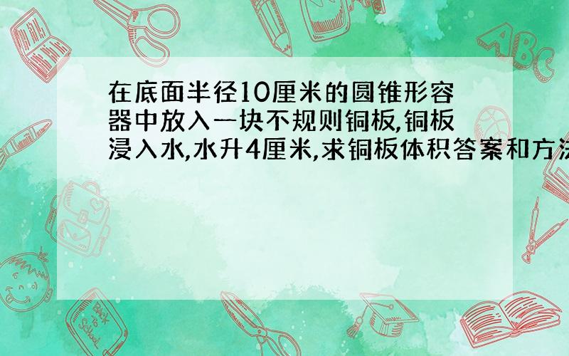 在底面半径10厘米的圆锥形容器中放入一块不规则铜板,铜板浸入水,水升4厘米,求铜板体积答案和方法