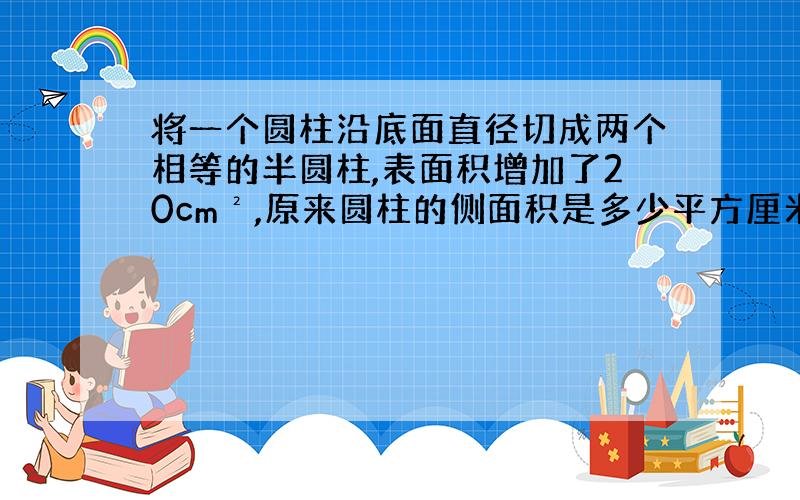 将一个圆柱沿底面直径切成两个相等的半圆柱,表面积增加了20cm²,原来圆柱的侧面积是多少平方厘米?