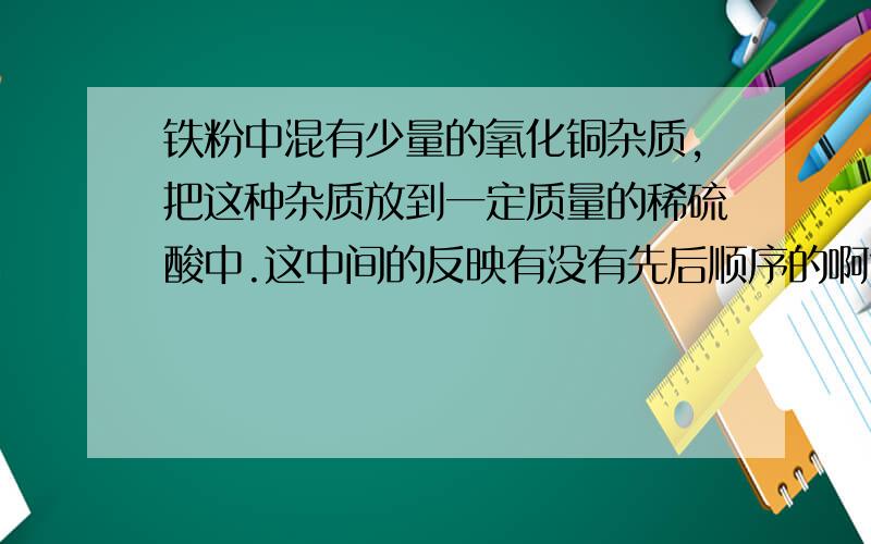 铁粉中混有少量的氧化铜杂质,把这种杂质放到一定质量的稀硫酸中.这中间的反映有没有先后顺序的啊?