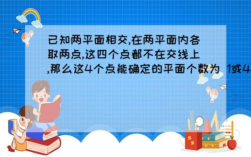 已知两平面相交,在两平面内各取两点,这四个点都不在交线上,那么这4个点能确定的平面个数为 1或4