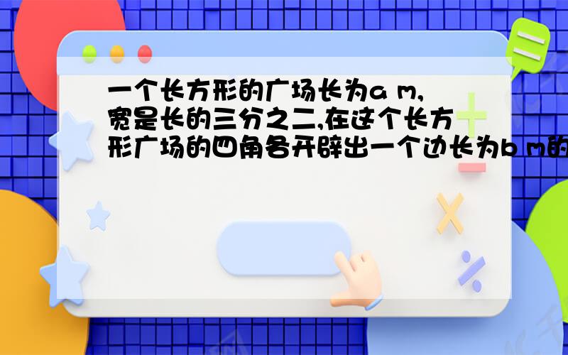 一个长方形的广场长为a m,宽是长的三分之二,在这个长方形广场的四角各开辟出一个边长为b m的正方