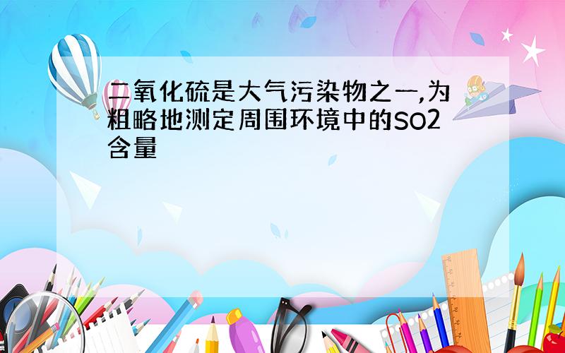 二氧化硫是大气污染物之一,为粗略地测定周围环境中的SO2含量