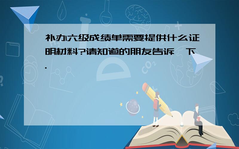 补办六级成绩单需要提供什么证明材料?请知道的朋友告诉一下.