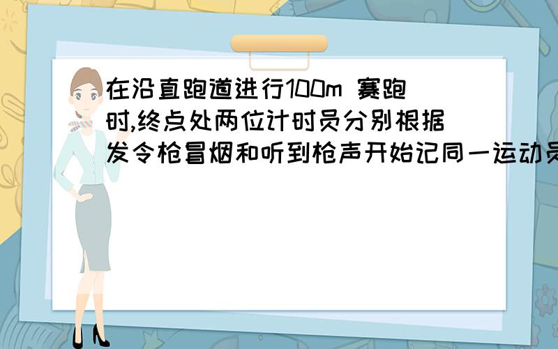 在沿直跑道进行100m 赛跑时,终点处两位计时员分别根据发令枪冒烟和听到枪声开始记同一运动员的成绩 两者