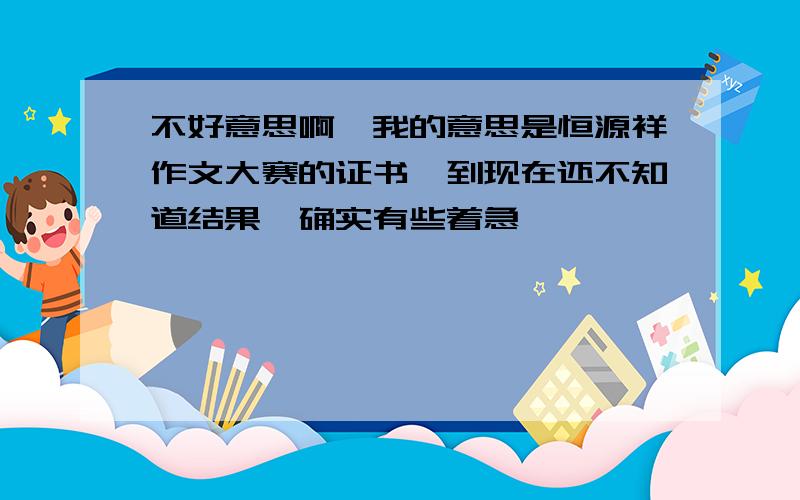 不好意思啊…我的意思是恒源祥作文大赛的证书…到现在还不知道结果,确实有些着急,