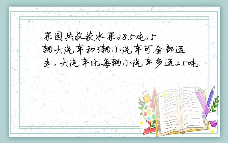 果园共收获水果28.5吨,5辆大汽车和3辆小汽车可全部运走,大汽车比每辆小汽车多运2.5吨.