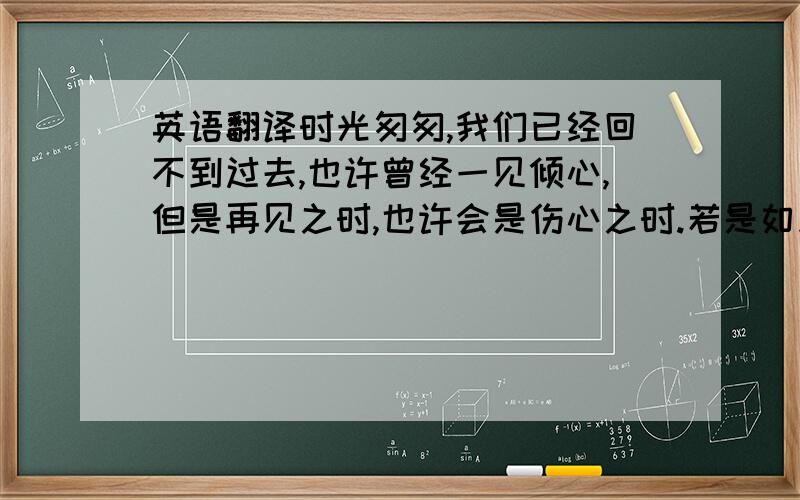 英语翻译时光匆匆,我们已经回不到过去,也许曾经一见倾心,但是再见之时,也许会是伤心之时.若是如此,不如初见时的那份感觉…