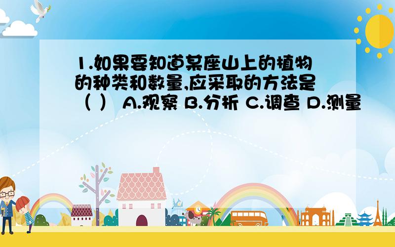 1.如果要知道某座山上的植物的种类和数量,应采取的方法是（ ） A.观察 B.分析 C.调查 D.测量