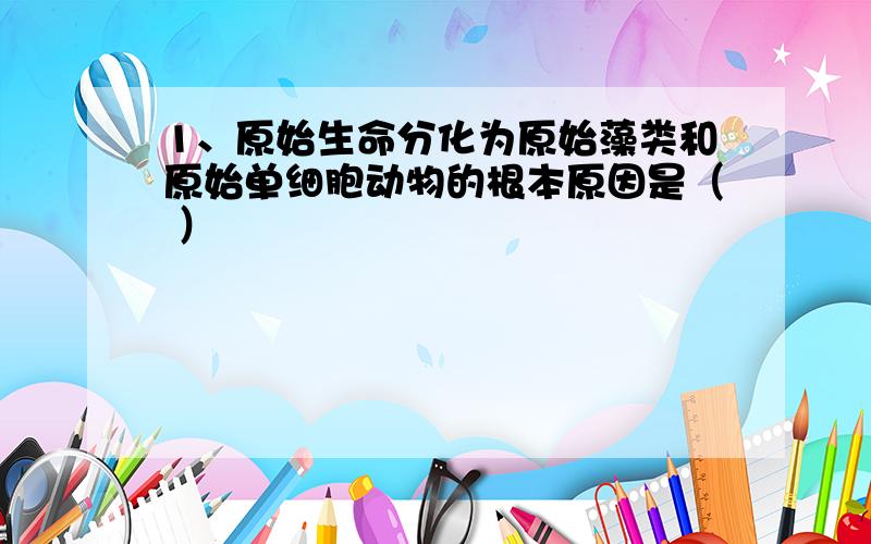 1、原始生命分化为原始藻类和原始单细胞动物的根本原因是（ ）