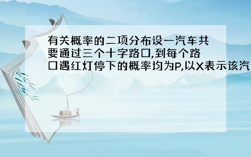 有关概率的二项分布设一汽车共要通过三个十字路口,到每个路口遇红灯停下的概率均为P,以X表示该汽车在首次停下之前所通过的十