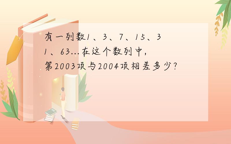 有一列数1、3、7、15、31、63...在这个数列中,第2003项与2004项相差多少?