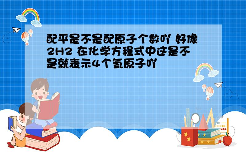 配平是不是配原子个数吖 好像2H2 在化学方程式中这是不是就表示4个氢原子吖