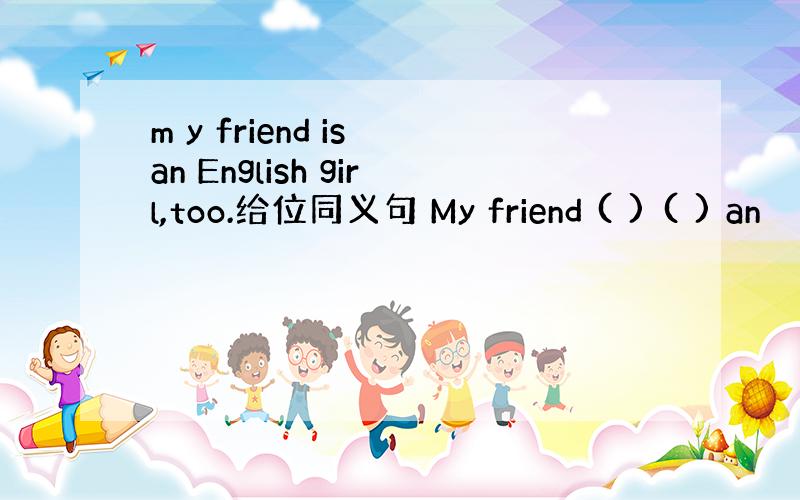 m y friend is an English girl,too.给位同义句 My friend ( ) ( ) an