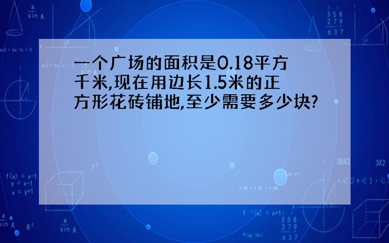 一个广场的面积是0.18平方千米,现在用边长1.5米的正方形花砖铺地,至少需要多少块?