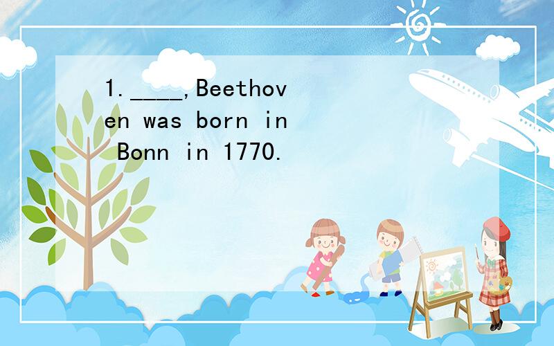 1.____,Beethoven was born in Bonn in 1770.