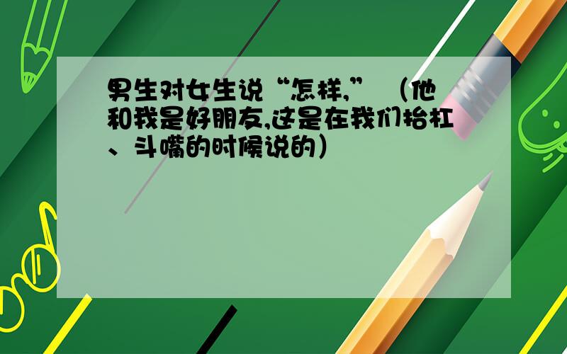 男生对女生说“怎样,” （他和我是好朋友,这是在我们抬杠、斗嘴的时候说的）