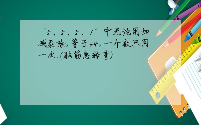 “5、5、5、1”中无论用加减乘除,等于24,一个数只用一次.（脑筋急转弯）