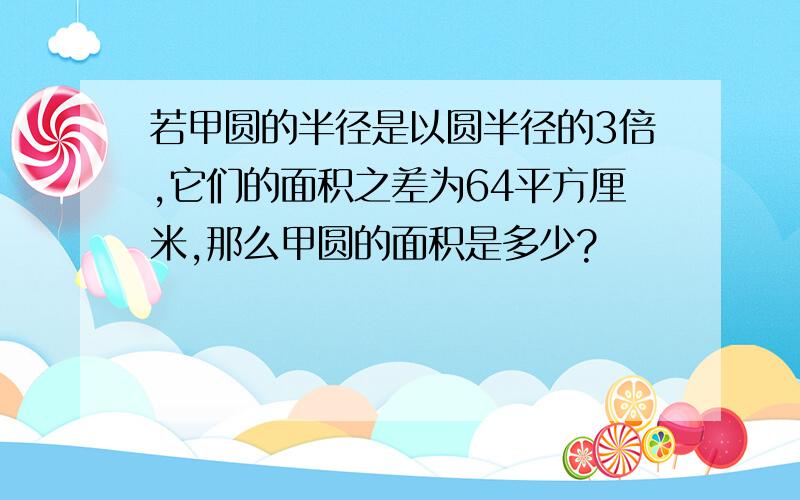 若甲圆的半径是以圆半径的3倍,它们的面积之差为64平方厘米,那么甲圆的面积是多少?