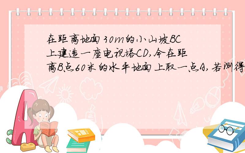 在距离地面30m的小山坡BC上建造一座电视塔CD,今在距离B点60米的水平地面上取一点A,若测得角CAD=45°,求这座