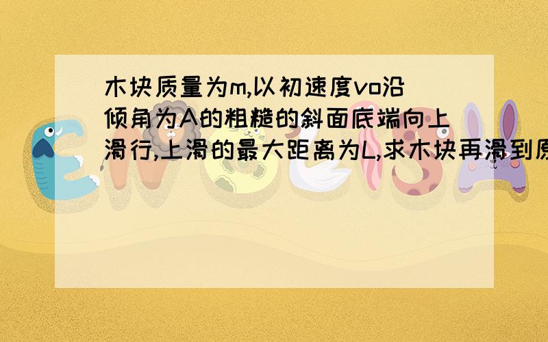 木块质量为m,以初速度vo沿倾角为A的粗糙的斜面底端向上滑行,上滑的最大距离为L,求木块再滑到原出发点的速度大小.