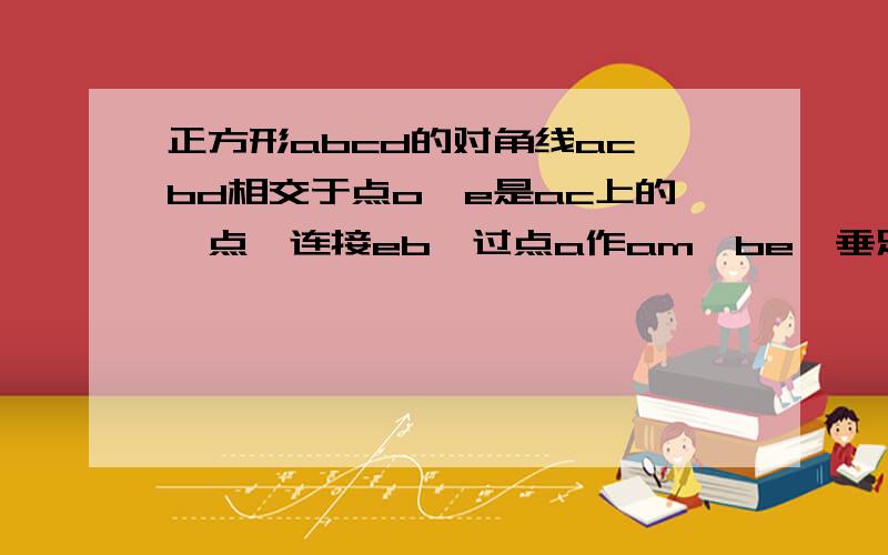 正方形abcd的对角线ac、bd相交于点o,e是ac上的一点,连接eb,过点a作am⊥be,垂足m,am交bd于点f