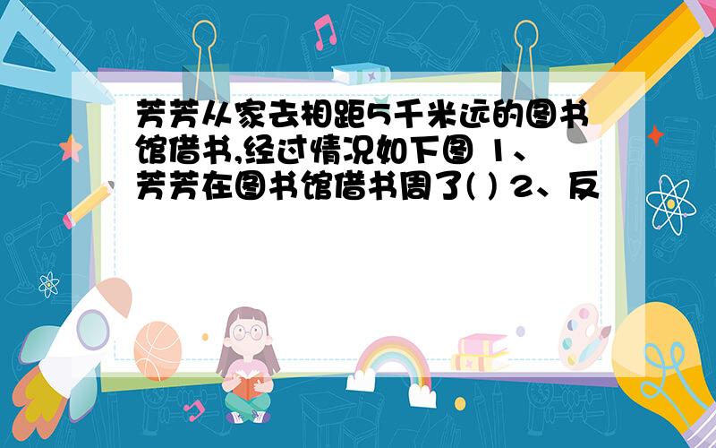 芳芳从家去相距5千米远的图书馆借书,经过情况如下图 1、芳芳在图书馆借书周了( ) 2、反