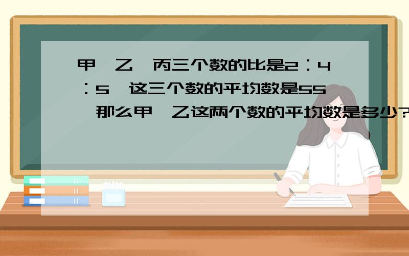 甲、乙、丙三个数的比是2：4：5,这三个数的平均数是55,那么甲、乙这两个数的平均数是多少?