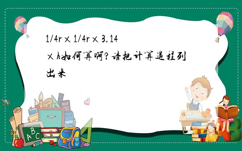 1/4r×1/4r×3.14×h如何算啊?请把计算过程列出来