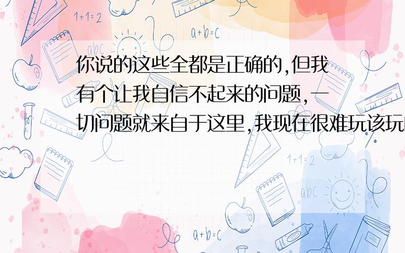 你说的这些全都是正确的,但我有个让我自信不起来的问题,一切问题就来自于这里,我现在很难玩该玩的做该