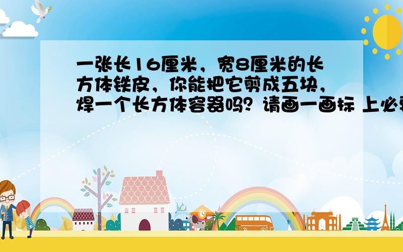 一张长16厘米，宽8厘米的长方体铁皮，你能把它剪成五块，焊一个长方体容器吗？请画一画标 上必要的数据计算 容器的容积