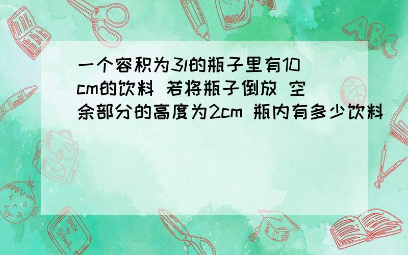 一个容积为3l的瓶子里有10cm的饮料 若将瓶子倒放 空余部分的高度为2cm 瓶内有多少饮料